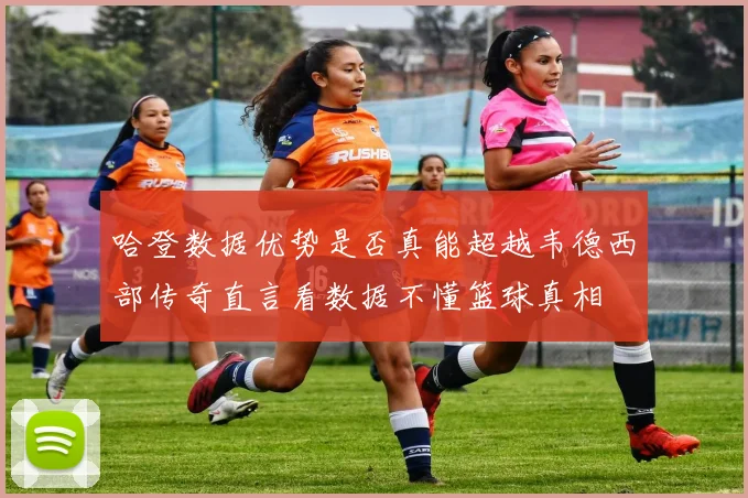 哈登数据优势是否真能超越韦德西部传奇直言看数据不懂篮球真相