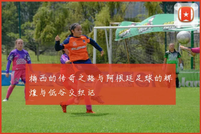 梅西的传奇之路与阿根廷足球的辉煌与低谷交织记