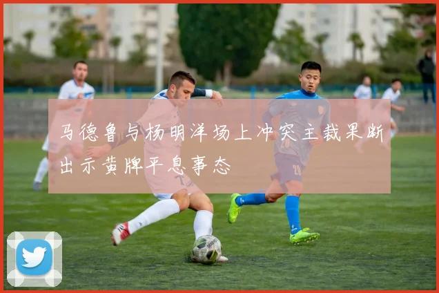 马德鲁与杨明洋场上冲突主裁果断出示黄牌平息事态