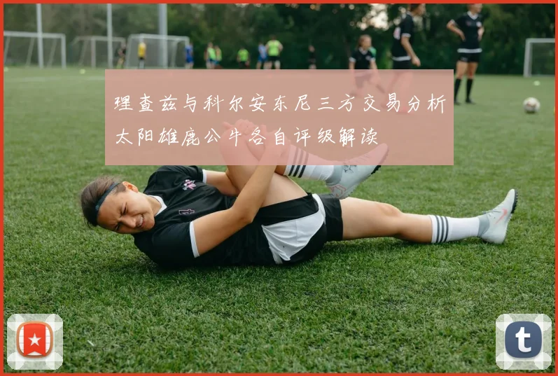 理查兹与科尔安东尼三方交易分析太阳雄鹿公牛各自评级解读