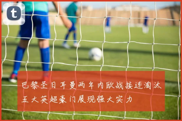 巴黎圣日耳曼两年内欧战接连淘汰五大英超豪门展现强大实力