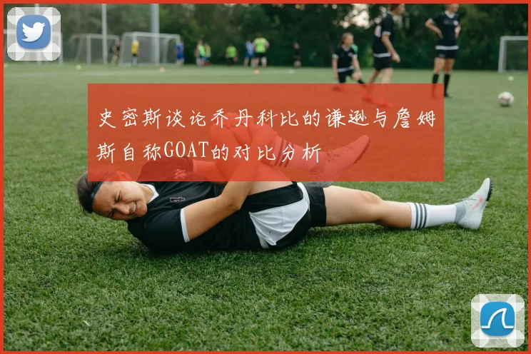 史密斯谈论乔丹科比的谦逊与詹姆斯自称GOAT的对比分析