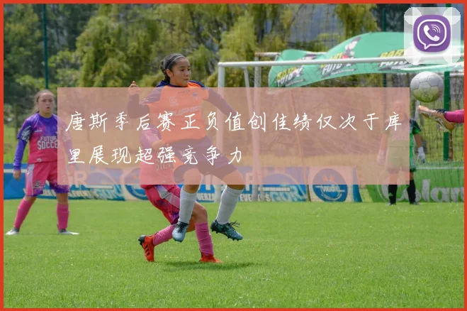 唐斯季后赛正负值创佳绩仅次于库里展现超强竞争力