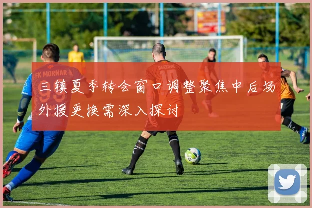 三镇夏季转会窗口调整聚焦中后场外援更换需深入探讨