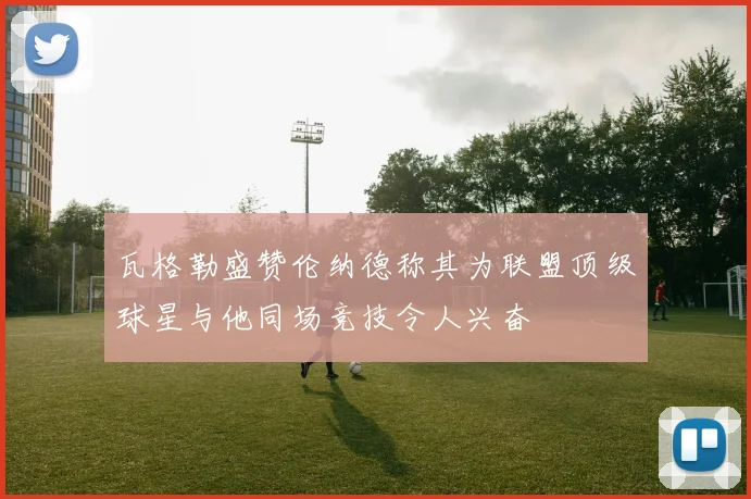 瓦格勒盛赞伦纳德称其为联盟顶级球星与他同场竞技令人兴奋