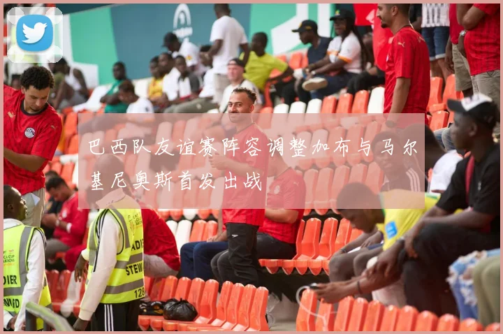 巴西队友谊赛阵容调整加布与马尔基尼奥斯首发出战