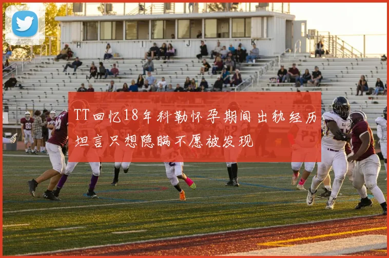 TT回忆18年科勒怀孕期间出轨经历坦言只想隐瞒不愿被发现