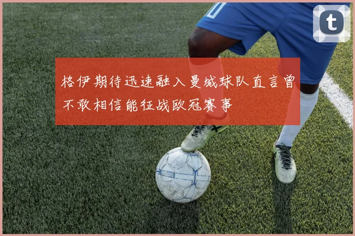 格伊期待迅速融入曼城球队直言曾不敢相信能征战欧冠赛事