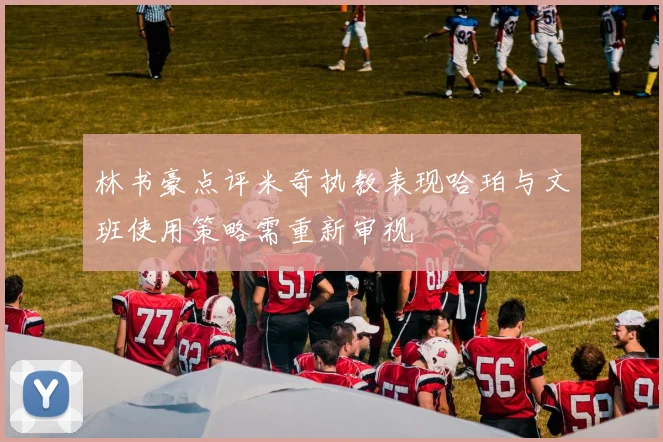 林书豪点评米奇执教表现哈珀与文班使用策略需重新审视