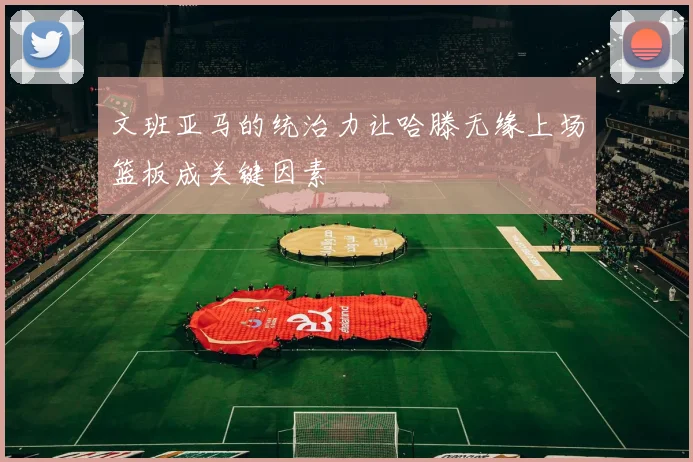 文班亚马的统治力让哈滕无缘上场篮板成关键因素