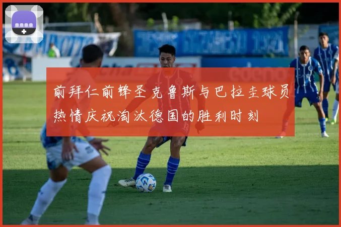 前拜仁前锋圣克鲁斯与巴拉圭球员热情庆祝淘汰德国的胜利时刻