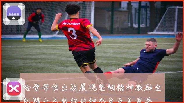 哈登带伤出战展现坚韧精神激励全队骑士总裁称这种态度至关重要