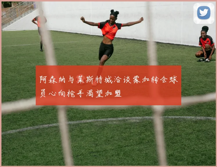 阿森纳与莱斯特城洽谈蒙加转会球员心向枪手渴望加盟