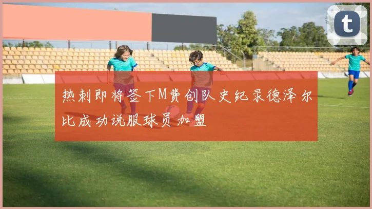 热刺即将签下M费创队史纪录德泽尔比成功说服球员加盟