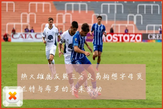 热火雄鹿灰熊三方交易构想字母莫兰特与希罗的未来变动