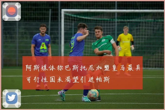 阿斯媒体称巴斯托尼加盟皇马最具可行性国米渴望引进帕斯