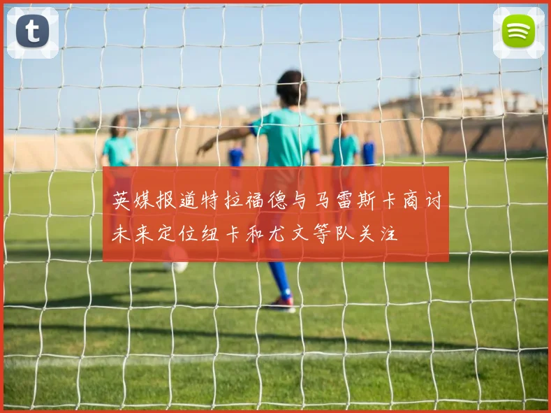 英媒报道特拉福德与马雷斯卡商讨未来定位纽卡和尤文等队关注