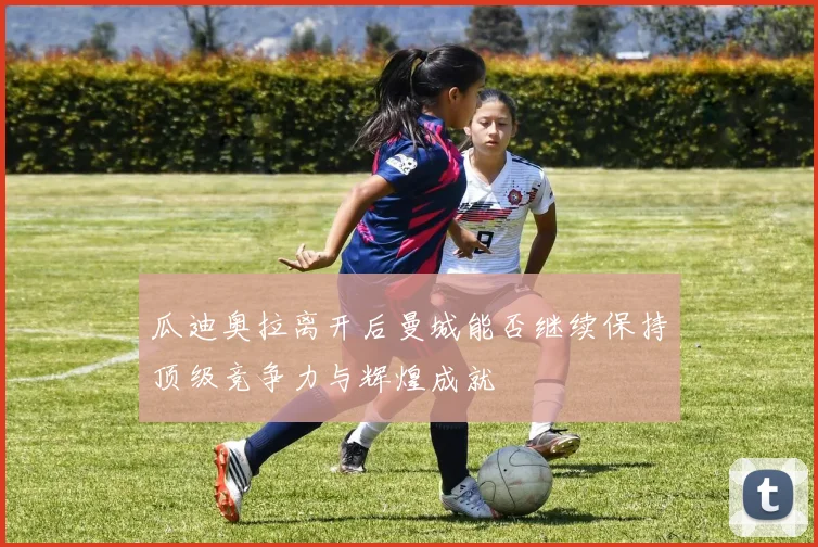 瓜迪奥拉离开后曼城能否继续保持顶级竞争力与辉煌成就