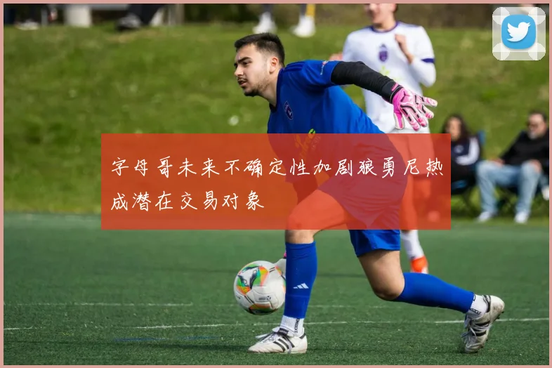 字母哥未来不确定性加剧狼勇尼热成潜在交易对象
