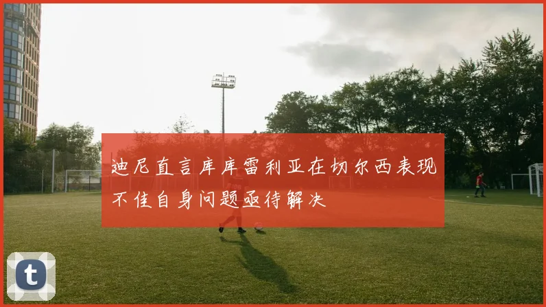迪尼直言库库雷利亚在切尔西表现不佳自身问题亟待解决