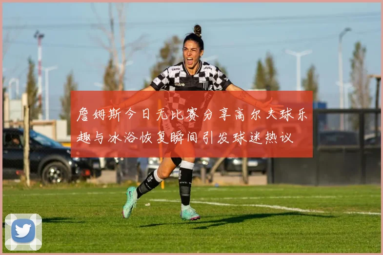 詹姆斯今日无比赛分享高尔夫球乐趣与冰浴恢复瞬间引发球迷热议
