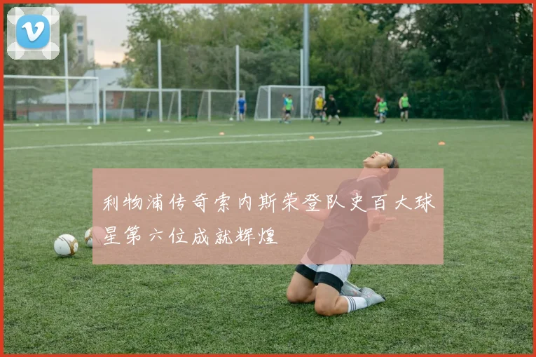 利物浦传奇索内斯荣登队史百大球星第六位成就辉煌