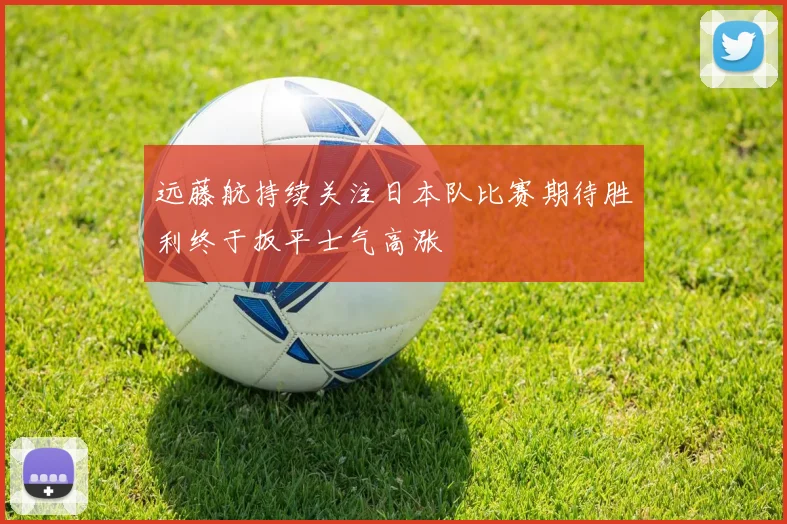 远藤航持续关注日本队比赛期待胜利终于扳平士气高涨