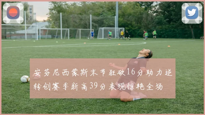 安芬尼西蒙斯末节狂砍16分助力逆转创赛季新高39分表现惊艳全场